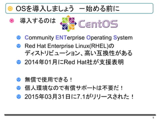 6
OSを導入しましょう －始める前に
導入するのは
Community ENTerprise Operating System
Red Hat Enterprise Linux(RHEL)の
ディストリビューション、高い互換性がある
2014年01月にRed Hat社が支援表明
無償で使用できる！
個人環境なので有償サポートは不要だ！
2015年03月31日に7.1がリリースされた！
 