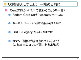 7
OSを導入しましょう －始める前に
CentOS5.6 ⇒ 7.1 で変わること（の一部）
Fedora Core 6からFedora19 ベースに
カーネルバージョンが2.6系から3.1系に
GRUB Legacy からGRUB2に
コマンド関係が統合されているようだ
（これまでのコマンド系もあるようだ）
 