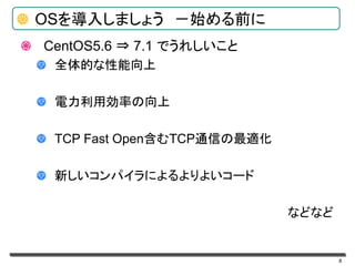 8
OSを導入しましょう －始める前に
CentOS5.6 ⇒ 7.1 でうれしいこと
全体的な性能向上
電力利用効率の向上
TCP Fast Open含むTCP通信の最適化
新しいコンパイラによるよりよいコード
などなど
 