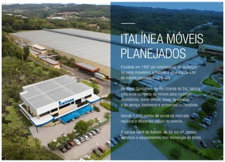 Italínea Móveis
Planejados
Fundada em 1997 por empresários de destaque
no ramo moveleiro, a Italínea é uma marca líder
de móveis planejados no Brasil.
De Bento Gonçalves, no Rio Grande do Sul, fabrica
uma linha completa de móveis para cozinhas,
dormitórios, home offices, áreas de convívio
e de serviço, banheiros e ambientes corporativos.
Atende 1.200 pontos de venda no mercado
nacional e diferentes países no exterior.
O parque fabril da Italínea, de 54 mil m², possui
estrutura e equipamentos com tecnologia de ponta.
 