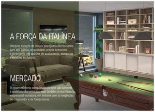 Mercado
O reconhecimento conquistado se deve não somente
à qualidade dos produtos, mas também a uma filosofia
empresarial inovadora, em sintonia com as exigências
do consumidor e de fornecedores.
A força da Italínea
Oferecer espaços de móveis planejados diferenciados,
com alto padrão de qualidade, preços acessíveis
e dinamismo nos padrões de acabamento, acessórios
e detalhes exclusivos.
 