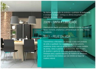 Na Italínea, a renovação de produtos e qualidade de acabamento
é constante. A seguir, conheça os últimos lançamentos e a
evolução de nossas linhas.
2009 - Sinta a Liberdade
Liberdade ao cliente para projetar, compor e montar sua casa.
Nesse momento, ampliamos a personalização de cores, moldes
e materiais.
2011 - Feliz da Vida
Transmitimos a felicidade que renovar a casa com produtos
de estilo e qualidade traz ao público. Neste lançamento,
ampliamos ainda mais as opções de projetos: novos modelos
de portas, vidros e padrões de acabamento. Além, é claro,
de atualizar a gama de cores com tendências internacionais.
Destaque para o padrão Atacama, de madeira de demolição,
que apresenta uma textura que nos remete ao toque da
madeira natural.
 