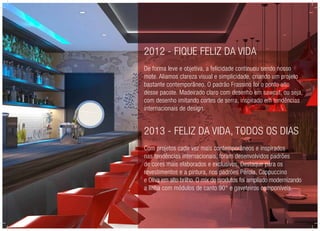 2012 - Fique Feliz da Vida
De forma leve e objetiva, a felicidade continuou sendo nosso
mote. Aliamos clareza visual e simplicidade, criando um projeto
bastante contemporâneo. O padrão Frassino foi o ponto alto
desse pacote. Madeirado claro com desenho em sawcut, ou seja,
com desenho imitando cortes de serra, inspirado em tendências
internacionais de design.
2013 - Feliz da vida, todos os dias
Com projetos cada vez mais contemporâneos e inspirados
nas tendências internacionais, foram desenvolvidos padrões
de cores mais elaborados e exclusivos. Destaque para os
revestimentos e a pintura, nos padrões Pérola, Cappuccino
e Oliva em alto brilho. O mix de produtos foi ampliado modernizando
a linha com módulos de canto 90° e gaveteiros componíveis.
 