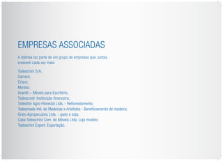 Empresas Associadas
A Italínea faz parte de um grupo de empresas que, juntas,
crescem cada vez mais:
Todeschini S/A;
Carraro;
Criare;
Morata;
Avantti – Móveis para Escritório;
Todescredi: Instituição financeira;
Todesflor Agro-Florestal Ltda. - Reflorestamento;
Todesmade Ind. de Madeiras e Artefatos - Beneficiamento de madeira;
Grato Agropecuária Ltda. - gado e soja;
Casa Todeschini Com. de Móveis Ltda. Loja modelo;
Todeschini Export: Exportação.
 