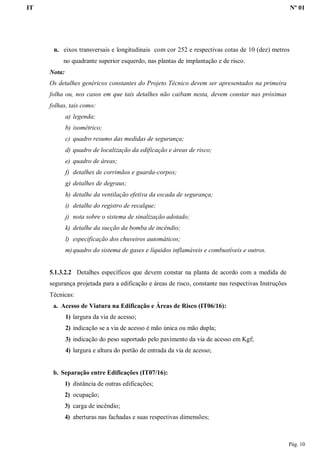 IT Nº 01
Pág. 10
n. eixos transversais e longitudinais com cor 252 e respectivas cotas de 10 (dez) metros
no quadrante superior esquerdo, nas plantas de implantação e de risco.
Nota:
Os detalhes genéricos constantes do Projeto Técnico devem ser apresentados na primeira
folha ou, nos casos em que tais detalhes não caibam nesta, devem constar nas próximas
folhas, tais como:
a) legenda;
b) isométrico;
c) quadro resumo das medidas de segurança;
d) quadro de localização da edificação e áreas de risco;
e) quadro de áreas;
f) detalhes de corrimãos e guarda-corpos;
g) detalhes de degraus;
h) detalhe da ventilação efetiva da escada de segurança;
i) detalhe do registro de recalque;
j) nota sobre o sistema de sinalização adotado;
k) detalhe da sucção da bomba de incêndio;
l) especificação dos chuveiros automáticos;
m)quadro do sistema de gases e líquidos inflamáveis e combustíveis e outros.
5.1.3.2.2 Detalhes específicos que devem constar na planta de acordo com a medida de
segurança projetada para a edificação e áreas de risco, constante nas respectivas Instruções
Técnicas:
a. Acesso de Viatura na Edificação e Áreas de Risco (IT06/16):
1) largura da via de acesso;
2) indicação se a via de acesso é mão única ou mão dupla;
3) indicação do peso suportado pelo pavimento da via de acesso em Kgf;
4) largura e altura do portão de entrada da via de acesso;
b. Separação entre Edificações (IT07/16):
1) distância de outras edificações;
2) ocupação;
3) carga de incêndio;
4) aberturas nas fachadas e suas respectivas dimensões;
 