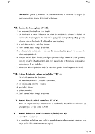 IT Nº 01
Pág. 14
Observação: juntar o memorial de dimensionamento e descritivo da lógica de
funcionamento do sistema de controle de fumaça.
VII. Iluminação de emergência (IT18/16):
1. os pontos de iluminação de emergência;
2. as luminárias a serem acionadas em caso de emergência, quando o sistema de
iluminação de emergência for alimentado por grupo motogerador (GMG) que não
abranja todas as luminárias da edificação e áreas de risco;
3. o posicionamento da central do sistema;
4. fonte alternativa de energia do sistema;
5. a abrangência, autonomia e sistema de automatização, quando o sistema for
alimentado por GMG;
6. duto de entrada de ar, parede corta-fogo e porta corta-fogo da sala do GMG quando o
mesmo estiver localizado em área com risco de captação de fumaça ou gases quentes
provenientes de um incêndio;
7. detalhe ou nota em planta da proteção dos dutos quando passarem por área de risco.
VIII. Sistema de detecção e alarme de incêndio (IT 19/16):
1. localização pontual dos detectores;
2. os acionadores manuais de alarme de incêndio;
3. os sinalizadores sonoros e visuais;
4. central do sistema;
5. painel repetidor;
6. fonte alternativa de energia do sistema.
IX. Sistema de sinalização de emergência (IT 20/16):
Deve ser lançada uma nota referenciando o atendimento do sistema de sinalização de
emergência de acordo com a IT20/16.
X. Sistema de Proteção por Extintores de Incêndio (IT21/16):
1. as unidades extintoras;
2. a capacidade ao lado de cada símbolo, quando forem usadas unidades extintoras com
capacidades diferentes de um mesmo agente.
 