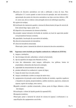 IT Nº 01
Pág. 16
10. pontos de chuveiros automáticos em toda a edificação e áreas de risco. Para
edificações C-3, exceto quando se tratar da área de operação, não será necessária a
apresentação dos pontos de chuveiros automáticos nas lojas com área inferior a 300
m², neste caso, deve-se indicar a área protegida através de simbologia específica;
11. registro de recalque;
12. localização dos mananciais quando o sistema de abastecimento de água for através de
fonte natural (lago, lagoa, açude etc.);
13. dispositivo de acionamento do sistema no barrilete;
14. acionador manual alternativo da bomba de incêndio em local de supervisão predial
com permanência humana constante;
15. capacidade e localização do reservatório de incêndio;
16. altura de armazenamento de mercadoria;
17. classe da mercadoria armazenada.
Observação: juntar o memorial de cálculo do sistema de chuveiros automáticos.
XIII. Segurança contra incêndio para líquidos combustíveis e inflamáveis (IT25/16):
1. tanques e instalações;
2. tipo de tanque (elevado, subterrâneo, vertical ou horizontal);
3. tipo de superfície do tanque (teto flutuante ou fixo);
4. cotas dos afastamentos entre tanques, edificações, vias públicas, limites de
propriedades e dimensões das bacias de contenção;
5. capacidade de armazenamento de cada tanque;
6. produto inflamável ou combustível, e ponto de fulgor;
7. tanque de maior risco em cada cenário;
8. tanques considerados vizinhos ao tanque de maior risco;
9. equipamentos de proteção contra incêndio (bombas de incêndio, esguichos reguláveis
e lançadores de espuma, proporcionadores, canhões monitores, aspersores, câmaras de
espuma, registro de recalque, entre outros);
10.quadro contendo o produto armazenado, volume, ponto de fulgor, diâmetro e altura
dos tanques;
11.localização e volume do líquido gerador de espuma(LGE);
12.esquema isométrico;
Observação: juntar o memorial de cálculo do sistema de espuma e resfriamento e as
especificações dos equipamentos envolvidos.
 