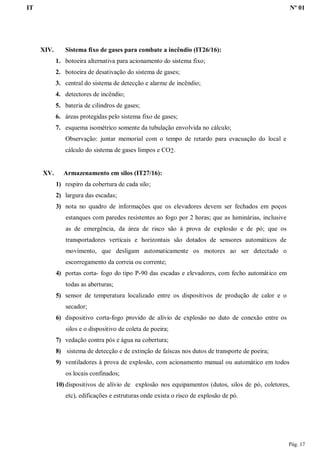 IT Nº 01
Pág. 17
XIV. Sistema fixo de gases para combate a incêndio (IT26/16):
1. botoeira alternativa para acionamento do sistema fixo;
2. botoeira de desativação do sistema de gases;
3. central do sistema de detecção e alarme de incêndio;
4. detectores de incêndio;
5. bateria de cilindros de gases;
6. áreas protegidas pelo sistema fixo de gases;
7. esquema isométrico somente da tubulação envolvida no cálculo;
Observação: juntar memorial com o tempo de retardo para evacuação do local e
cálculo do sistema de gases limpos e CO2.
XV. Armazenamento em silos (IT27/16):
1) respiro da cobertura de cada silo;
2) largura das escadas;
3) nota no quadro de informações que os elevadores devem ser fechados em poços
estanques com paredes resistentes ao fogo por 2 horas; que as luminárias, inclusive
as de emergência, da área de risco são à prova de explosão e de pó; que os
transportadores verticais e horizontais são dotados de sensores automáticos de
movimento, que desligam automaticamente os motores ao ser detectado o
escorregamento da correia ou corrente;
4) portas corta- fogo do tipo P-90 das escadas e elevadores, com fecho automático em
todas as aberturas;
5) sensor de temperatura localizado entre os dispositivos de produção de calor e o
secador;
6) dispositivo corta-fogo provido de alívio de explosão no duto de conexão entre os
silos e o dispositivo de coleta de poeira;
7) vedação contra pós e água na cobertura;
8) sistema de detecção e de extinção de faíscas nos dutos de transporte de poeira;
9) ventiladores à prova de explosão, com acionamento manual ou automático em todos
os locais confinados;
10) dispositivos de alívio de explosão nos equipamentos (dutos, silos de pó, coletores,
etc), edificações e estruturas onde exista o risco de explosão de pó.
 