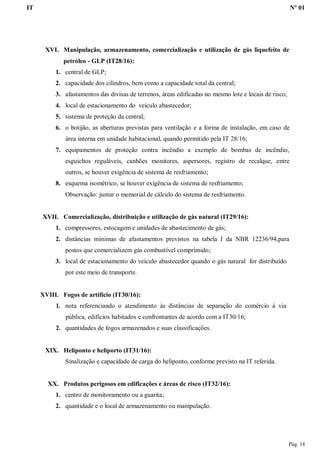 IT Nº 01
Pág. 18
XVI. Manipulação, armazenamento, comercialização e utilização de gás liquefeito de
petróleo - GLP (IT28/16):
1. central de GLP;
2. capacidade dos cilindros, bem como a capacidade total da central;
3. afastamentos das divisas de terrenos, áreas edificadas no mesmo lote e locais de risco;
4. local de estacionamento do veículo abastecedor;
5. sistema de proteção da central;
6. o botijão, as aberturas previstas para ventilação e a forma de instalação, em caso de
área interna em unidade habitacional, quando permitido pela IT 28/16;
7. equipamentos de proteção contra incêndio a exemplo de bombas de incêndio,
esguichos reguláveis, canhões monitores, aspersores, registro de recalque, entre
outros, se houver exigência de sistema de resfriamento;
8. esquema isométrico, se houver exigência de sistema de resfriamento;
Observação: juntar o memorial de cálculo do sistema de resfriamento.
XVII. Comercialização, distribuição e utilização de gás natural (IT29/16):
1. compressores, estocagem e unidades de abastecimento de gás;
2. distâncias mínimas de afastamentos previstos na tabela I da NBR 12236/94,para
postos que comercializem gás combustível comprimido;
3. local de estacionamento do veículo abastecedor quando o gás natural for distribuído
por este meio de transporte.
XVIII. Fogos de artifício (IT30/16):
1. nota referenciando o atendimento às distâncias de separação do comércio à via
pública, edifícios habitados e confrontantes de acordo com a IT30/16;
2. quantidades de fogos armazenados e suas classificações.
XIX. Heliponto e heliporto (IT31/16):
Sinalização e capacidade de carga do heliponto, conforme previsto na IT referida.
XX. Produtos perigosos em edificações e áreas de risco (IT32/16):
1. centro de monitoramento ou a guarita;
2. quantidade e o local de armazenamento ou manipulação.
 