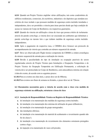 IT Nº 01
Pág. 28
6.1.14 Quando um Projeto Técnico englobar várias edificações, tais como condomínios de
edifícios residenciais, comerciais, de escritórios, industriais e de depósitos que atendam aos
critérios de risco isolado e que possuam medidas de segurança contra incêndio instaladas e
independentes, deve ser permitida a vistoria para áreas parciais desde que haja condição de
acesso às viaturas do Corpo de Bombeiros e às respectivas guarnições.
6.1.15 Quando da vistoria em edificação e áreas de risco que possua critério de isolamento
através de parede corta-fogo, a vistoria deve ser executada nos ambientes que delimitam a
parede corta-fogo no mesmo lote e que tenham medidas de segurança contra incêndio
independentes.
6.1.16 Após o pagamento da respectiva taxa, o CBMBA deve fornecer um protocolo de
acompanhamento da vistoria que contenha um número sequencial de entrada.
6.1.17 Deve ser observada pelo Órgão técnico competente do CBMBA a ordem cronológica
do número sequencial de entrada para a realização da vistoria.
6.1.18 Devido à peculiaridade do tipo de instalação ou ocupação passíveis de serem
regularizadas através de Projeto Técnico para Instalações e Ocupações Temporárias e de
Projeto Técnico de Ocupação Temporária em Edificação Permanente, a solicitação de
vistoria deve ser protocolada no Corpo de Bombeiros, com antecedência mínima em relação
à data do evento, de acordo com os seguintes prazos:
6.1.18.1Para os eventos nos dias úteis, o prazo deve ser de 48horas;
6.1.18.2Para eventos nos finais de semana ou feriados, o prazo deve ser de 72horas.
6.2 Documentos necessários para a vistoria de acordo com o risco e/ou medida de
segurança existente na edificação, estruturas e áreas de risco
6.2.1 Anotação de Responsabilidade Técnica ou Registro de Responsabilidade Técnica:
a. de instalação e/ou manutenção das medidas de segurança contra incêndio;
b. de instalação e/ou manutenção dos sistemas de utilização de gases inflamáveis;
c. de instalação e/ou manutenção do grupo motogerador;
d. das instalações elétricas;
e. de instalação e/ou manutenção do material de acabamento e revestimento quando não
for de classe I;
f. de instalação e/ou manutenção do revestimento dos elementos estruturais protegidos
contra o fogo;
g. de inspeção e/ou manutenção de vasos sob pressão;
 