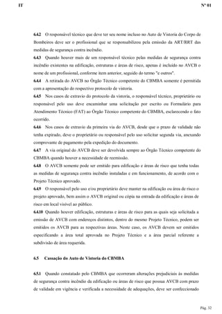 IT Nº 01
Pág. 32
6.4.2 O responsável técnico que deve ter seu nome incluso no Auto de Vistoria do Corpo de
Bombeiros deve ser o profissional que se responsabilizou pela emissão da ART/RRT das
medidas de segurança contra incêndio.
6.4.3 Quando houver mais de um responsável técnico pelas medidas de segurança contra
incêndio existentes na edificação, estruturas e áreas de risco, apenas é incluído no AVCB o
nome de um profissional, conforme item anterior, seguido do termo "e outros".
6.4.4 A retirada do AVCB no Órgão Técnico competente do CBMBA somente é permitida
com a apresentação do respectivo protocolo de vistoria.
6.4.5 Nos casos de extravio do protocolo da vistoria, o responsável técnico, proprietário ou
responsável pelo uso deve encaminhar uma solicitação por escrito ou Formulário para
Atendimento Técnico (FAT) ao Órgão Técnico competente do CBMBA, esclarecendo o fato
ocorrido.
6.4.6 Nos casos de extravio da primeira via do AVCB, desde que o prazo de validade não
tenha expirado, deve o proprietário ou responsável pelo uso solicitar segunda via, anexando
comprovante de pagamento pela expedição do documento.
6.4.7 A via original do AVCB deve ser devolvida sempre ao Órgão Técnico competente do
CBMBA quando houver a necessidade de reemissão.
6.4.8 O AVCB somente pode ser emitido para edificação e áreas de risco que tenha todas
as medidas de segurança contra incêndio instaladas e em funcionamento, de acordo com o
Projeto Técnico aprovado.
6.4.9 O responsável pelo uso e/ou proprietário deve manter na edificação ou área de risco o
projeto aprovado, bem assim o AVCB original ou cópia na entrada da edificação e áreas de
risco em local visível ao público.
6.4.10 Quando houver edificação, estruturas e áreas de risco para as quais seja solicitada a
emissão de AVCB com endereços distintos, dentro do mesmo Projeto Técnico, podem ser
emitidos os AVCB para as respectivas áreas. Neste caso, os AVCB devem ser emitidos
especificando a área total aprovada no Projeto Técnico e a área parcial referente a
subdivisão de área requerida.
6.5 Cassação do Auto de Vistoria do CBMBA
6.5.1 Quando constatado pelo CBMBA que ocorreram alterações prejudiciais às medidas
de segurança contra incêndio da edificação ou áreas de risco que possua AVCB com prazo
de validade em vigência e verificada a necessidade de adequações, deve ser confeccionado
 