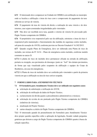IT Nº 01
Pág. 34
6.7.3 O interessado deve comparecer na Unidade do CBMBA com atribuição no município
onde se localiza a edificação e áreas de risco com o comprovante do pagamento da taxa
referente ao serviço de vistoria.
6.7.4 O pagamento da taxa de vistoria dá direito a realização de uma vistoria e de dois
retornos, caso sejam constatadas irregularidades pelo vistoriador.
6.7.5 Não deve ser recolhida nova taxa, quando o retorno de vistoria for provocado pelo
Órgão Técnico competente do CBMBA.
6.7.6 O proprietário e/ou responsável pelo uso da edificação, estruturas e áreas de risco é
responsável pela manutenção e funcionamento das medidas de segurança contra incêndio,
sob pena de cassação do AVCB, conforme previsto no Decreto Estadual nº 16.302/2015.
6.7.7 Quando exigido Plano de Emergência, deve ser elaborada uma Planta de risco de
incêndio, nos termos da IT 16/16 – Plano de emergência contra incêndio, conforme modelo
constante no anexo D.
6.7.7.1 A planta de risco de incêndio deve permanecer afixada na entrada da edificação,
portaria ou recepção, nos pavimentos de descarga e junto ao “hall” dos demais pavimentos,
de forma que seja visualizada pelos ocupantes da edificação e equipes do Corpo de
Bombeiros, em caso de emergências.
6.7.7.2 A Planta de risco de incêndio deve ser conferida pelo vistoriador a partir da primeira
vistoria em que a edificação ou área de risco estiver ocupada.
7 FORMULÁRIO PARA ATENDIMENTO TÉCNICO
7.1 O Formulário para Atendimento Técnico deve ser utilizado nos seguintes casos:
a. solicitação de substituição e retificação do AVCB;
b. solicitação de retificação de dados do Projeto Técnico;
c. esclarecimento de dúvida quanto a procedimentos administrativos e técnicos;
d. solicitação de revisão de ato praticado pelo Órgão Técnico competente do CBMBA
(relatórios de vistorias);
e. atualização de Projeto Técnico;
f. outras situações a critério do Órgão Técnico competente do CBMBA.
7.1.1 O interessado quando do preenchimento do Formulário para Atendimento Técnico
deve propor questão específica sobre a aplicação da legislação, ficando vedado perguntas
genéricas que deixem a cargo do Órgão Técnico competente do CBMBA quanto à busca da
solução específica.
 