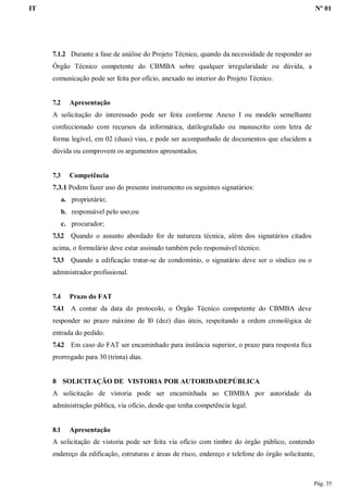 IT Nº 01
Pág. 35
7.1.2 Durante a fase de análise do Projeto Técnico, quando da necessidade de responder ao
Órgão Técnico competente do CBMBA sobre qualquer irregularidade ou dúvida, a
comunicação pode ser feita por oficio, anexado no interior do Projeto Técnico.
7.2 Apresentação
A solicitação do interessado pode ser feita conforme Anexo I ou modelo semelhante
confeccionado com recursos da informática, datilografado ou manuscrito com letra de
forma legível, em 02 (duas) vias, e pode ser acompanhado de documentos que elucidem a
dúvida ou comprovem os argumentos apresentados.
7.3 Competência
7.3.1 Podem fazer uso do presente instrumento os seguintes signatários:
a. proprietário;
b. responsável pelo uso;ou
c. procurador;
7.3.2 Quando o assunto abordado for de natureza técnica, além dos signatários citados
acima, o formulário deve estar assinado também pelo responsável técnico.
7.3.3 Quando a edificação tratar-se de condomínio, o signatário deve ser o síndico ou o
administrador profissional.
7.4 Prazo do FAT
7.4.1 A contar da data do protocolo, o Órgão Técnico competente do CBMBA deve
responder no prazo máximo de l0 (dez) dias úteis, respeitando a ordem cronológica de
entrada do pedido.
7.4.2 Em caso do FAT ser encaminhado para instância superior, o prazo para resposta fica
prorrogado para 30 (trinta) dias.
8 SOLICITAÇÃO DE VISTORIA POR AUTORIDADEPÚBLICA
A solicitação de vistoria pode ser encaminhada ao CBMBA por autoridade da
administração pública, via ofício, desde que tenha competência legal.
8.1 Apresentação
A solicitação de vistoria pode ser feita via ofício com timbre do órgão público, contendo
endereço da edificação, estruturas e áreas de risco, endereço e telefone do órgão solicitante,
 
