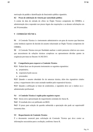 IT Nº 01
Pág. 36
motivação do pedido e identificação do funcionário público signatário.
8.2 Prazo de solicitação de vistoria por autoridade pública
A contar da data de entrada do ofício no Órgão Técnico competente do CBMBA, a
administração deve responder nos prazos legais das requisições e as demais solicitações em
até 30 (trinta)dias.
9 COMISSÃO TÉCNICA
9.1 A Comissão Técnica é o instrumento administrativo em grau de recurso que funciona
como instância superior de decisão de assunto relacionado ao Órgão Técnico competente do
CBMBA.
9.2 A Comissão Técnica tem por finalidade analisar e emitir pareceres relativos aos casos
que necessitarem de soluções técnicas complexas ou apresentarem dúvidas quanto às
exigências previstas no Decreto 16.302/2015.
9.3 Competência para requerer a Comissão Técnica
9.3.1 Podem fazer uso do presente instrumento os seguintes signatários:
a. proprietário;
b. responsável pelo uso;ou
c. procurador;
9.3.2 Quando o assunto abordado for de natureza técnica, além dos signatários citados
acima, o requerimento deve estar assinado também pelo responsável técnico.
9.3.3 Quando a edificação se tratar de condomínio, o signatário deve ser o síndico ou o
administrador profissional.
9.4 A Comissão Técnica é regida pelas seguintes regras:
9.4.1 Inicia com a apresentação do requerimento constante do Anexo K.
9.4.2 O resultado deve ser publicado em BGO.
9.4.3 O prazo para solução de questão submetida a apreciação não pode ser superiora60
(sessenta) dias.
9.5 Requerimento de Comissão Técnica
É o documento essencial para solicitação de Comissão Técnica que deve conter as
informações necessárias para a avaliação, conforme Anexo K.
 