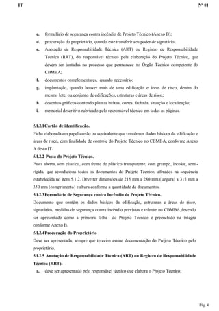IT Nº 01
Pág. 4
c. formulário de segurança contra incêndio de Projeto Técnico (Anexo B);
d. procuração do proprietário, quando este transferir seu poder de signatário;
e. Anotação de Responsabilidade Técnica (ART) ou Registro de Responsabilidade
Técnica (RRT), do responsável técnico pela elaboração do Projeto Técnico, que
devem ser juntadas no processo que permanece no Órgão Técnico competente do
CBMBA;
f. documentos complementares, quando necessário;
g. implantação, quando houver mais de uma edificação e áreas de risco, dentro do
mesmo lote, ou conjunto de edificações, estruturas e áreas de risco;
h. desenhos gráficos contendo plantas baixas, cortes, fachada, situação e localização;
i. memorial descritivo rubricado pelo responsável técnico em todas as páginas.
5.1.2.1Cartão de identificação.
Ficha elaborada em papel cartão ou equivalente que contém os dados básicos da edificação e
áreas de risco, com finalidade de controle do Projeto Técnico no CBMBA, conforme Anexo
A desta IT.
5.1.2.2 Pasta do Projeto Técnico.
Pasta aberta, sem elástico, com frente de plástico transparente, com grampo, incolor, semi-
rígida, que acondiciona todos os documentos do Projeto Técnico, afixados na sequência
estabelecida no item 5.1.2. Deve ter dimensões de 215 mm a 280 mm (largura) x 315 mm a
350 mm (comprimento) e altura conforme a quantidade de documentos.
5.1.2.3Formulário de Segurança contra Incêndio de Projeto Técnico.
Documento que contém os dados básicos da edificação, estruturas e áreas de risco,
signatários, medidas de segurança contra incêndio previstas e trâmite no CBMBA,devendo
ser apresentado como a primeira folha do Projeto Técnico e preenchido na íntegra
conforme Anexo B.
5.1.2.4Procuração do Proprietário
Deve ser apresentada, sempre que terceiro assine documentação do Projeto Técnico pelo
proprietário.
5.1.2.5 Anotação de Responsabilidade Técnica (ART) ou Registro de Responsabilidade
Técnica (RRT):
a. deve ser apresentado pelo responsável técnico que elabora o Projeto Técnico;
 