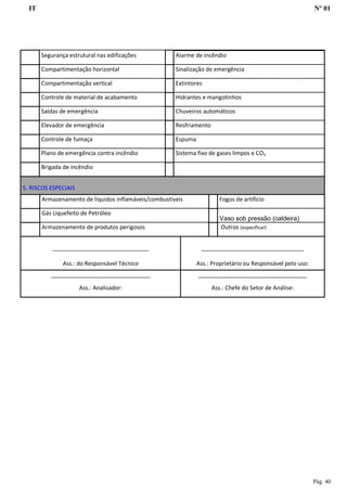 IT Nº 01
Pág. 40
Segurança estrutural nas edificações Alarme de incêndio
Compartimentação horizontal Sinalização de emergência
Compartimentação vertical Extintores
Controle de material de acabamento Hidrantes e mangotinhos
Saídas de emergência Chuveiros automáticos
Elevador de emergência Resfriamento
Controle de fumaça Espuma
Plano de emergência contra incêndio Sistema fixo de gases limpos e CO2
Brigada de incêndio
5. RISCOS ESPECIAIS
Armazenamento de líquidos inflamáveis/combustíveis Fogos de artifício
Gás Liquefeito de Petróleo
Vaso sob pressão (caldeira)
Armazenamento de produtos perigosos Outros (especificar)
______________________________
Ass.: do Responsável Técnico
________________________________
Ass.: Proprietário ou Responsável pelo uso:
_______________________________
Ass.: Analisador:
__________________________________
Ass.: Chefe do Setor de Análise:
 