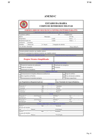 IT Nº 01
Pág. 41
ANEXO C
ESTADO DA BAHIA
CORPO DE BOMBEIROS MILITAR
FORMULÁRIO DE SEGURANÇA CONTRA INCÊNDIO PARA PTS
1. IDENTIFICAÇÃO DA EDIFICAÇÃO E/OU ÁREA DE RISCO
Logradouro público: Nº Complemento:
Bairro: Município: UF: BA
Proprietário: e-mail: Fone: ( )
Responsável pelo uso: e-mail: Fone: ( )
Áreas(m²): Existente:
Detalhes: Altura (m): n.º de pav.: Ocupação do subsolo:
Uso, divisão e descrição: Risco (MJ/m²):
2. ELEMENTOS ESTRUTURAIS
Estrutura portante (concreto, aço, madeira, outros):
Estrutura de sustentação da cobertura (concreto, aço, madeira, outros):
3. FORMA DE APRESENTAÇÃO Protocolo (uso do Corpo de Bombeiros)
Projeto Técnico Simplificado
4. MEDIDAS DE SEGURANÇA CONTRA INCÊNDIO
Controle de materiais de acabamento Sinalização de emergência
Saídas de emergência Extintores
Iluminação de emergência
5. RISCOS ESPECIAIS
Armazenamento de líquidos inflamáveis/combustíveis Fogos de artifício
Gás Liquefeito de Petróleo Vaso sob pressão (caldeira)
Armazenamento de produtos perigosos Outros (especificar)
____________________________________
Ass: Proprietário ou Responsável pelo uso
_________________________________
Ass: Vistoriador do Corpo de Bombeiros
VISTORIAS
Protocolo n.º _______________________ data _____/_____/_______ Atendente _______________________________
Vistoriante ______ _________________ data _____/_____/_______ Parecer _______________________________
Protocolo n.º_______________________ data _____/_____/_______ Atendente ________________________________
Vistoriante________________________ data _____/_____/_______ Parecer __________________________________
AVCB
Protocolo n.º ____________Ch S Vistoria _________________ AVCB n.º ________________ Em ____/______/______
Retirado por:____________________ RG _________________ Ass. _____________________ Fone: _______________
Protocolo n.º ____________Ch S Vistoria__________________AVCB n.º ________________ Em ____/______/______
Retirado por: ___________________ RG __________________ Ass. ____________________ Fone: _______________
FORMULÁRIO PARA ATENDIMENTO TÉCNICO
FAT n.º __________________________ data _____/_____/______ Atendente ________________________________
Resumo da consulta ________________________________________________________________________________
Em ____/_____/_____Parecer_______________________________Ch da Seção_______________________________
FAT n.º __________________________ data _____/_____/______Atendente__________________________________
Resumo da consulta_______ _________________________________________________________________________
Em ____/_____/_____Parecer_______________________________ Ch da Seção_______________________________
 