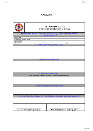 IT Nº 01
Pág. 55
ANEXO H
ESTADO DA BAHIA
CORPO DE BOMBEIROS MILITAR
MEMORIAL INDUSTRIAL DE SEGURANÇA CONTRA INCÊNDIO
1. IDENTIFICAÇÃO
EMPRESA:
ATIVIDADE INDUSTRIAL:
ENDEREÇO:
MUNICÍPIO: e-mail:
2. MATÉRIA(S)-PRIMA(S) UTILIZADA(S)
3. PRODUTO(S) ACABADO(S)
4. PROCESSO INDUSTRIAL
(Obs.: pode ser anexado também o fluxograma de produção)
5. INFORMAÇÕES COMPLEMENTARES
6. ESPECIFICAR QUANTIDADE DO PROCESSO DE LÍQUIDOS E GASES INFLAMÁVEIS
____________________________
Ass. do Técnico Responsável
_________________________________
Ass. do Proprietário ou Resp. p/uso
 