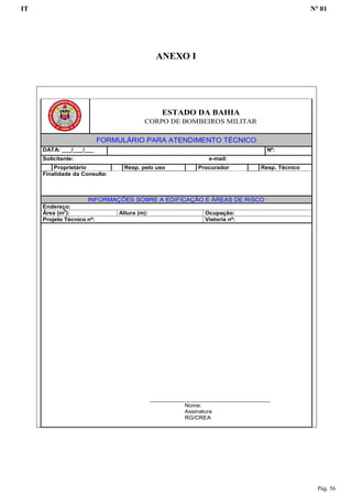 IT Nº 01
Pág. 56
ANEXO I
ESTADO DA BAHIA
CORPO DE BOMBEIROS MILITAR
FORMULÁRIO PARA ATENDIMENTO TÉCNICO
DATA: ___/___/___ Nº:
Solicitante: e-mail:
Proprietário Resp. pelo uso Procurador Resp. Técnico
Finalidade da Consulta:
INFORMAÇÕES SOBRE A EDIFICAÇÃO E ÁREAS DE RISCO
Endereço:
Área (m2
): Altura (m): Ocupação:
Projeto Técnico nº: Vistoria nº:
______________________________________
Nome:
Assinatura
RG/CREA
 