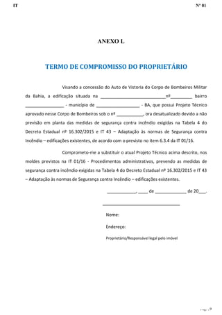 IT Nº 01
Pág. 59
ANEXO L
TERMO DE COMPROMISSO DO PROPRIETÁRIO
Visando a concessão do Auto de Vistoria do Corpo de Bombeiros Militar
da Bahia, a edificação situada na ___________________________nº_________ bairro
________________ - município de __________________ - BA, que possui Projeto Técnico
aprovado nesse Corpo de Bombeiros sob o nº ___________, ora desatualizado devido a não
previsão em planta das medidas de segurança contra incêndio exigidas na Tabela 4 do
Decreto Estadual nº 16.302/2015 e IT 43 – Adaptação às normas de Segurança contra
Incêndio – edificações existentes, de acordo com o previsto no item 6.3.4 da IT 01/16.
Comprometo-me a substituir o atual Projeto Técnico acima descrito, nos
moldes previstos na IT 01/16 - Procedimentos administrativos, prevendo as medidas de
segurança contra incêndio exigidas na Tabela 4 do Decreto Estadual nº 16.302/2015 e IT 43
– Adaptação às normas de Segurança contra Incêndio – edificações existentes.
____________, ____ de _____________ de 20___.
________________________________
Nome:
Endereço:
Proprietário/Responsável legal pelo imóvel
 