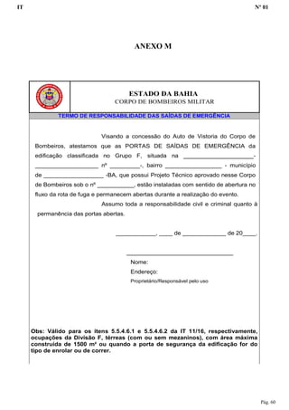 IT Nº 01
Pág. 60
ESTADO DA BAHIA
CORPO DE BOMBEIROS MILITAR
TERMO DE RESPONSABILIDADE DAS SAÍDAS DE EMERGÊNCIA
Visando a concessão do Auto de Vistoria do Corpo de
Bombeiros, atestamos que as PORTAS DE SAÍDAS DE EMERGÊNCIA da
edificação classificada no Grupo F, situada na _____________________-
___________________ nº _________-, bairro _________________ - município
de __________________ -BA, que possui Projeto Técnico aprovado nesse Corpo
de Bombeiros sob o nº ___________, estão instaladas com sentido de abertura no
fluxo da rota de fuga e permanecem abertas durante a realização do evento.
Assumo toda a responsabilidade civil e criminal quanto à
permanência das portas abertas.
____________, ____ de _____________ de 20____.
________________________________
Nome:
Endereço:
Proprietário/Responsável pelo uso
Obs: Válido para os itens 5.5.4.6.1 e 5.5.4.6.2 da IT 11/16, respectivamente,
ocupações da Divisão F, térreas (com ou sem mezaninos), com área máxima
construída de 1500 m² ou quando a porta de segurança da edificação for do
tipo de enrolar ou de correr.
ANEXO M
 