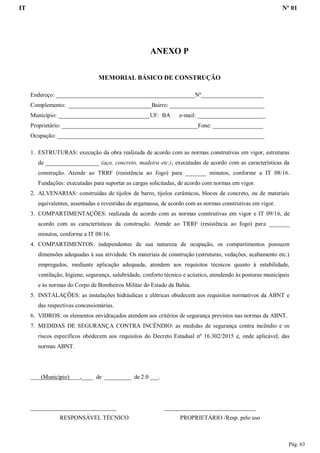 IT Nº 01
Pág. 63
ANEXO P
MEMORIAL BÁSICO DE CONSTRUÇÃO
Endereço: _______________________________________________Nº_____________________
Complemento: ____________________________Bairro: ________________________________
Município: _______________________________UF: BA e-mail: _______________________
Proprietário: ______________________________________________Fone: _________________
Ocupação: ______________________________________________________________________
1. ESTRUTURAS: execução da obra realizada de acordo com as normas construtivas em vigor, estruturas
de __________________ (aço, concreto, madeira etc.), executadas de acordo com as características da
construção. Atende ao TRRF (resistência ao fogo) para _______ minutos, conforme a IT 08/16.
Fundações: executadas para suportar as cargas solicitadas, de acordo com normas em vigor.
2. ALVENARIAS: construídas de tijolos de barro, tijolos cerâmicos, blocos de concreto, ou de materiais
equivalentes, assentadas e revestidas de argamassa, de acordo com as normas construtivas em vigor.
3. COMPARTIMENTAÇÕES: realizada de acordo com as normas construtivas em vigor e IT 09/16, de
acordo com as características da construção. Atende ao TRRF (resistência ao fogo) para _______
minutos, conforme a IT 08/16.
4. COMPARTIMENTOS: independentes de sua natureza de ocupação, os compartimentos possuem
dimensões adequadas à sua atividade. Os materiais de construção (estruturas, vedações, acabamento etc.)
empregados, mediante aplicação adequada, atendem aos requisitos técnicos quanto à estabilidade,
ventilação, higiene, segurança, salubridade, conforto técnico e acústico, atendendo às posturas municipais
e às normas do Corpo de Bombeiros Militar do Estado da Bahia.
5. INSTALAÇÕES: as instalações hidráulicas e elétricas obedecem aos requisitos normativos da ABNT e
das respectivas concessionárias.
6. VIDROS: os elementos envidraçados atendem aos critérios de segurança previstos nas normas da ABNT.
7. MEDIDAS DE SEGURANÇA CONTRA INCÊNDIO: as medidas de segurança contra incêndio e os
riscos específicos obedecem aos requisitos do Decreto Estadual nº 16.302/2015 e, onde aplicável, das
normas ABNT.
(Município) ,____ de _________ de 2.0 ___.
_____________________________ _______________________________
RESPONSÁVEL TÉCNICO PROPRIETÁRIO /Resp. pelo uso
 