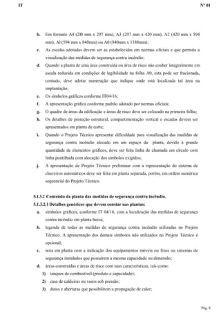 IT Nº 01
Pág. 8
b. Em formato A4 (2l0 mm x 297 mm), A3 (297 mm x 420 mm), A2 (420 mm x 594
mm), Al (594 mm x 840mm) ou A0 (840mm x 1188mm);
c. As escalas adotadas devem ser as estabelecidas em normas oficiais e que permita a
visualização das medidas de segurança contra incêndio;
d. Quando a planta de uma área construída ou área de risco não couber integralmente em
escala reduzida em condições de legibilidade na folha A0, esta pode ser fracionada,
contudo, deve adotar numeração que indique onde está localizada tal área na
implantação;
e. Os símbolos gráficos conforme IT04/16;
f. A apresentação gráfica conforme padrão adotado por normas oficiais;
g. O quadro de áreas da edificação e áreas de risco deve ser colocado na primeira folha;
h. Os detalhes de proteção estrutural, compartimentação vertical e escadas devem ser
apresentados em planta de corte;
i. Quando o Projeto Técnico apresentar dificuldade para visualização das medidas de
segurança contra incêndio alocado em um espaço da planta, devido à grande
quantidade de elementos gráficos, deve ser feita linha de chamada em círculo com
linha pontilhada com alocação dos símbolos exigidos;
j. A apresentação de Projeto Técnico preliminar com a representação do sistema de
chuveiros automáticos deve ser feita em planta separada, porém, em ordem numérica
sequencial do Projeto Técnico.
5.1.3.2 Conteúdo da planta das medidas de segurança contra incêndio.
5.1.3.2.1 Detalhes genéricos que devem constar nas plantas:
a. símbolos gráficos, conforme IT 04/16, com a localização das medidas de segurança
contra incêndio em planta baixa;
b. legenda de todas as medidas de segurança contra incêndio utilizadas no Projeto
Técnico. A apresentação dos demais símbolos não utilizados no Projeto Técnico é
opcional;
c. nota em planta com a indicação dos equipamentos móveis ou fixos ou sistemas de
segurança instalados que possuírem a mesma capacidade ou dimensão;
d. áreas construídas e áreas de risco com suas características, tais como:
1) tanques de combustível (produto e capacidade);
2) casa de caldeiras ou vasos sob pressão;
3) dutos e aberturas que possibilitem a propagação de calor;
 