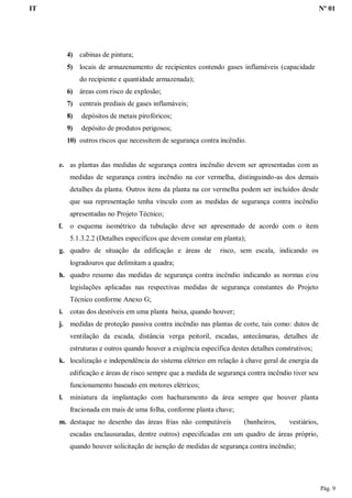 IT Nº 01
Pág. 9
4) cabinas de pintura;
5) locais de armazenamento de recipientes contendo gases inflamáveis (capacidade
do recipiente e quantidade armazenada);
6) áreas com risco de explosão;
7) centrais prediais de gases inflamáveis;
8) depósitos de metais pirofóricos;
9) depósito de produtos perigosos;
10) outros riscos que necessitem de segurança contra incêndio.
e. as plantas das medidas de segurança contra incêndio devem ser apresentadas com as
medidas de segurança contra incêndio na cor vermelha, distinguindo-as dos demais
detalhes da planta. Outros itens da planta na cor vermelha podem ser incluídos desde
que sua representação tenha vínculo com as medidas de segurança contra incêndio
apresentadas no Projeto Técnico;
f. o esquema isométrico da tubulação deve ser apresentado de acordo com o item
5.1.3.2.2 (Detalhes específicos que devem constar em planta);
g. quadro de situação da edificação e áreas de risco, sem escala, indicando os
logradouros que delimitam a quadra;
h. quadro resumo das medidas de segurança contra incêndio indicando as normas e/ou
legislações aplicadas nas respectivas medidas de segurança constantes do Projeto
Técnico conforme Anexo G;
i. cotas dos desníveis em uma planta baixa, quando houver;
j. medidas de proteção passiva contra incêndio nas plantas de corte, tais como: dutos de
ventilação da escada, distância verga peitoril, escadas, antecâmaras, detalhes de
estruturas e outros quando houver a exigência específica destes detalhes construtivos;
k. localização e independência do sistema elétrico em relação à chave geral de energia da
edificação e áreas de risco sempre que a medida de segurança contra incêndio tiver seu
funcionamento baseado em motores elétricos;
l. miniatura da implantação com hachuramento da área sempre que houver planta
fracionada em mais de uma folha, conforme planta chave;
m. destaque no desenho das áreas frias não computáveis (banheiros, vestiários,
escadas enclausuradas, dentre outros) especificadas em um quadro de áreas próprio,
quando houver solicitação de isenção de medidas de segurança contra incêndio;
 