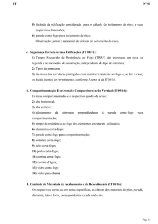 IT Nº 01
Pág. 11
5) fachada da edificação considerada para o cálculo de isolamento de risco e suas
respectivas dimensões;
6) parede corta-fogo para isolamento de risco.
Observação: juntar o memorial de cálculo de isolamento de risco.
c. Segurança Estrutural nas Edificações (IT 08/16):
1) Tempo Requerido de Resistência ao Fogo (TRRF) das estruturas em nota ou
legenda e no memorial de construção, independente do tipo de estrutura;
2) Tipos de estruturas
3) As áreas das estruturas protegidas com material resistente ao fogo e, se for o caso,
os locais isentos de revestimento, conforme Anexo A da IT08/16.
d. Compartimentação Horizontal e Compartimentação Vertical (IT09/16):
1) áreas compartimentadas e o respectivo quadro de áreas;
2) aba horizontal;
3) aba vertical;
4) afastamento de aberturas perpendiculares à parede corta-fogo para
compartimentação;
5) tempo de resistência ao fogo dos elementos estruturais utilizados;
6) elementos corta-fogo:
7) parede corta-fogo para compartimentação;
8) vedador corta-fogo;
9) selo corta-fogo;
10) porta corta-fogo;
11) cortina corta-fogo;
12) cortina d’água;
13) vidro corta-fogo;
14) vidro para-chama.
I. Controle de Materiais de Acabamento e de Revestimento (IT10/16):
Os respectivos cortes ou em notas específicas, as classes dos materiais de piso, parede,
divisória, teto e forro, correspondentes a cada ambiente.
 