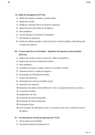 IT Nº 01
Pág. 12
II. Saídas de Emergências (IT11/16):
1. detalhes de degraus, corrimãos e guarda-corpos;
2. largura das escadas;
3. detalhe da ventilação efetiva da escada de segurança;
4. largura das portas das saídas de emergência;
5. barra antipânico;
6. casa de máquinas do elevador de emergência;
7. antecâmaras de segurança;
8. lotação do ambiente quando se tratar de local de reunião de público, individualizando
a lotação por ambiente.
III. Centros Esportivos e de Exibição – Requisitos de Segurança contra Incêndio
(IT12/16):
1. larguras das escadas, acessos e portas das saídas de emergência;
2. larguras das portas das entradas dos recintos;
3. barra antipânico;
4. corrimãos em escadas e rampas, inclusive os corrimãos centrais;
5. dimensões da base e espelho dos degraus;
6. porcentagem de inclinação das rampas;
7. lotações dos ambientes;
8. delimitação física da área de público em pé;
9. dimensões dos camarotes;
10. dimensões das cadeiras fixas (dobráveis ou não) e o espaçamento entre as mesmas;
11. revestimento do piso;
12. equipamentos de som;
13. localização do grupo motogerador;
14. localização dos blocos autônomos;
15. sinalização de piso;
16. nota no quadro de informações sobre os sistemas de como será o controle de acesso
do público.
IV. Pressurização de Escada de Segurança (IT 13/16):
1. sala do grupo motoventilador;
2. localização do ponto de captação de ar;
 