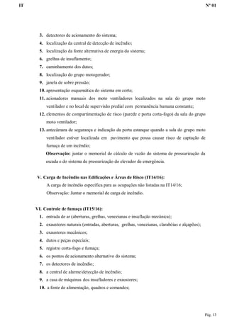IT Nº 01
Pág. 13
3. detectores de acionamento do sistema;
4. localização da central de detecção de incêndio;
5. localização da fonte alternativa de energia do sistema;
6. grelhas de insuflamento;
7. caminhamento dos dutos;
8. localização do grupo motogerador;
9. janela de sobre pressão;
10. apresentação esquemática do sistema em corte;
11. acionadores manuais dos moto ventiladores localizados na sala do grupo moto
ventilador e no local de supervisão predial com permanência humana constante;
12. elementos de compartimentação de risco (parede e porta corta-fogo) da sala do grupo
moto ventilador;
13. antecâmara de segurança e indicação da porta estanque quando a sala do grupo moto
ventilador estiver localizada em pavimento que possa causar risco de captação de
fumaça de um incêndio;
Observação: juntar o memorial de cálculo de vazão do sistema de pressurização da
escada e do sistema de pressurização do elevador de emergência.
V. Carga de Incêndio nas Edificações e Áreas de Risco (IT14/16):
A carga de incêndio específica para as ocupações não listadas na IT14/16;
Observação: Juntar o memorial de carga de incêndio.
VI. Controle de fumaça (IT15/16):
1. entrada de ar (aberturas, grelhas, venezianas e insuflação mecânica);
2. exaustores naturais (entradas, aberturas, grelhas, venezianas, clarabóias e alçapões);
3. exaustores mecânicos;
4. dutos e peças especiais;
5. registro corta-fogo e fumaça;
6. os pontos de acionamento alternativo do sistema;
7. os detectores de incêndio;
8. a central de alarme/detecção de incêndio;
9. a casa de máquinas dos insufladores e exaustores;
10. a fonte de alimentação, quadros e comandos;
 
