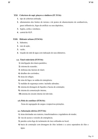 IT Nº 01
Pág. 19
XXI. Cobertura de sapé, piaçava e similares (IT 33/16):
1. tipo de cobertura utilizada;
2. afastamentos dos limites do terreno e de postos de abastecimento de combustíveis,
gases inflamáveis, fogos de artifício ou seus depósitos;
3. fogões, coifas e similares;
4. central de GLP.
XXII. Hidrante urbano (IT34/16):
1. hidrantes;
2. raio de ação;
3. vazão;
4. traçado da rede de água com indicação de seus diâmetros.
a.a. Túnel rodoviário (IT35/16):
1) interligação dos túneis paralelos;
2) sistema de exaustão;
3) defensas das laterais do túnel;
4) detalhes dos corrimãos;
5) áreas de refúgio;
6) rotas de fuga e as saídas de emergência;
7) medidas de segurança contra incêndio adotadas;
8) sistema de drenagem de líquidos e bacias de contenção;
9) sistema de comunicação interna;
10) sistema de circuito interno de televisão.
a.b. Pátio de contêiner (IT36/16):
Áreas de segregação de cargas e respectivas proteções.
a.c. Subestação elétrica (IT37/16):
1) áreas destinadas aos reatores, transformadores e reguladores de tensão;
2) vias de acesso a veículos de emergência;
3) paredes corta-fogo de isolamento de risco utilizadas no local;
4) bacia de contenção com drenagem do óleo isolante e a caixa separadora de óleo e
água;
 