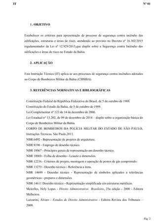 IT Nº 01
Pág. 2
1. OBJETIVO
Estabelecer os critérios para apresentação de processo de segurança contra incêndio das
edificações, estruturas e áreas de risco, atendendo ao previsto no Decreto nº 16.302/2015
regulamentador da Lei nº 12.929/2013,que dispõe sobre a Segurança contra Incêndio das
edificações e áreas de risco no Estado da Bahia.
2. APLICAÇÃO
Esta Instrução Técnica (IT) aplica-se aos processos de segurança contra incêndios adotados
no Corpo de Bombeiros Militar da Bahia (CBMBA).
3. REFERÊNCIAS NORMATIVAS E BIBLIOGRÁFICAS
Constituição Federal da República Federativa do Brasil, de 5 de outubro de 1988.
Constituição do Estado da Bahia, de 5 de outubro de 1989.
Lei Complementar nº 123 de 14 de dezembro de 2006.
Lei Estadual n° 13.202, de 09 de dezembro de 2014 – dispõe sobre a organização básica do
Corpo de Bombeiros Militar da Bahia.
CORPO DE BOMBEIROS DA POLÍCIA MILITAR DO ESTADO DE SÃO PAULO,
Instruções Técnicas. São Paulo,2011.
NBR 6492 - Representação de projetos de arquitetura.
NBR 8196 - Emprego de desenho técnico.
NBR 10067 - Princípios gerais de representação em desenho técnico.
NBR 10068 - Folha de desenho - Leiaute e dimensões.
NBR 12236 - Critérios de projeto, montagem e operação de postos de gás comprimido.
NBR 13273 - Desenho técnico - Referência a itens.
NBR 14699 - Desenho técnico - Representação de símbolos aplicados a tolerâncias
geométricas - preparos e dimensões.
NBR 14611 Desenho técnico - Representação simplificada em estruturas metálicas.
Meirelles, Hely Lopes - Direito Administrativo Brasileiro, 25a edição - 2000 - Editora
Malheiros.
Lazzarini, Álvaro - Estudos de Direito Administrativo - Editora Revista dos Tribunais –
2000.
 