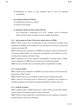 IT Nº 01
Pág. 20
5) detalhamento do sistema de água nebulizada para os casos de subestação
compartilhada.
a.d.Cozinha profissional (IT38/16):
1) caminhamento dos dutos de exaustão;
2) sistema fixo de extinção.
a.e. Instalações elétricas de baixa tensão (IT41/16):
Nota esclarecendo o atendimento da IT 41/16 - Inspeção visual em instalações
elétricas de baixa tensão, no quadro resumo das medidas de segurança.
5.1.4 Apresentação do Projeto Técnico para análise junto ao CBMBA
5.1.4.1 O Projeto Técnico deve ser apresentado na seção de protocolo do Órgão técnico
competente do CBMBA, em no mínimo três vias, sendo duas em meio físico e uma em meio
eletrônico no formato PDF.
5.1.4.2 O interessado deve comparecer ao CBMBA com originais e cópias do Documento de
Arrecadação Estadual (DAE) e do comprovante de pagamento da taxa referente ao serviço
de análise da área indicada no Projeto Técnico.
5.1.4.3 O pagamento da taxa que apresentar irregularidades de quitação junto ao Órgão
técnico competente do CBMBA deve ter seu processo de análise interrompido.
5.1.4.4 O processo de análise deve ser reiniciado quando a irregularidade for sanada.
5.1.5 Prazos de análise
5.1.5.1 O Órgão técnico competente do CBMBA tem o prazo máximo de 60 (sessenta) dias
para analisar o Projeto Técnico.
5.1.5.2 O Projeto Técnico deve ser analisado conforme ordem cronológica de entrada.
5.1.5.3 A ordem do item anterior pode ser alterada para o atendimento das ocupações ou
atividades temporárias ou de interesse da administração pública, conforme cada caso.
5.1.6 Anulação do projeto
5.1.6.1 A qualquer tempo o CBMBA pode anular o Projeto Técnico que não tenha atendido
todas as exigências da legislação vigente à época da aprovação.
5.1.6.2 O Projeto Técnico anulado deve ser substituído por um novo, podendo ser baseado na
legislação vigente à época da sua elaboração.
 