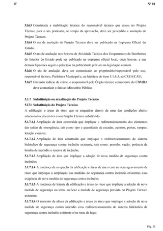 IT Nº 01
Pág. 21
5.1.6.3 Constatada a inabilitação técnica do responsável técnico que atuou no Projeto
Técnico para o ato praticado, ao tempo da aprovação, deve ser procedida a anulação do
Projeto Técnico.
5.1.6.4 O ato de anulação de Projeto Técnico deve ser publicado na Imprensa Oficial do
Estado.
5.1.6.5 O ato de anulação nos Setores de Atividade Técnica dos Grupamentos de Bombeiros
do Interior do Estado pode ser publicado na imprensa oficial local, onde houver, e nas
demais hipóteses seguir o princípio da publicidade previsto na legislação comum.
5.1.6.6 O ato de anulação deve ser comunicado ao proprietário/responsável pelo uso,
responsável técnico, Prefeitura Municipal e, na hipótese do item 5.1.6.3, ao CREA/CAU;
5.1.6.7 Havendo indício de crime, o responsável pelo Órgão técnico competente do CBMBA
deve comunicar o fato ao Ministério Público.
5.1.7 Substituição ou atualização do Projeto Técnico
5.1.7.1 Substituição do Projeto Técnico
A edificação e áreas de risco que se enquadrar dentro de uma das condições abaixo
relacionadas devem ter o seu Projeto Técnico substituído:
5.1.7.1.1 Ampliação de área construída que implique o redimensionamento dos elementos
das saídas de emergência, tais como tipo e quantidade de escadas, acessos, portas, rampas,
lotação e outros;
5.1.7.1.2 Ampliação de área construída que implique o redimensionamento do sistema
hidráulico de segurança contra incêndio existente, tais como: pressão, vazão, potência da
bomba de incêndio e reserva de incêndio;
5.1.7.1.3 Ampliação de área que implique a adoção de nova medida de segurança contra
incêndio;
5.1.7.1.4 A mudança de ocupação da edificação e áreas de risco com ou sem agravamento de
risco que implique a ampliação das medidas de segurança contra incêndio existentes e/ou
exigência de nova medida de segurança contra incêndio;
5.1.7.1.5 A mudança de leiaute da edificação e áreas de risco que implique a adoção de nova
medida de segurança ou torne ineficaz a medida de segurança prevista no Projeto Técnico
existente;
5.1.7.1.6 O aumento da altura da edificação e áreas de risco que implique a adoção de nova
medida de segurança contra incêndio e/ou redimensionamento do sistema hidráulico de
segurança contra incêndio existente e/ou rotas de fuga;
 
