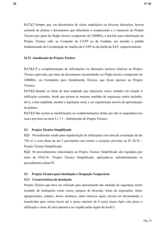 IT Nº 01
Pág. 22
5.1.7.1.7 Sempre que, em decorrência de várias ampliações ou diversas alterações, houver
acúmulo de plantas e documentos que dificultem a compreensão e o manuseio do Projeto
Técnico por parte do Órgão técnico competente do CBMBA, a decisão para substituição do
Projeto Técnico cabe ao Comando do CATP ou da Unidade, em atenção a pedido
fundamentado da Coordenação de Análise do CATP ou da chefia do SAT, respectivamente.
5.1.7.2 Atualização do Projeto Técnico
5.1.7.2.1 É a complementação de informações ou alterações técnicas relativas ao Projeto
Técnico aprovado, por meio de documentos encaminhados ao Órgão técnico competente do
CBMBA, via Formulário para Atendimento Técnico, que ficam apensos ao Projeto
Técnico;
5.1.7.2.2 Quando se tratar de área ampliada que represente riscos isolados em relação à
edificação existente, desde que possua as mesmas medidas de segurança contra incêndio,
deve, a área ampliada, atender a legislação atual, e ser regularizada através da apresentação
de plantas.
5.1.7.2.3 São aceitas as modificações ou complementações desde que não se enquadrem nos
casos previstos no item 5.1.7.1 - Substituição do Projeto Técnico.
5.2 Projeto Técnico Simplificado
5.2.1 Procedimento usado para regularização de edificações com área de construção de até
750 m² e com altura de até 3 pavimentos nos termos e exceções previstas na IT 42/16 –
Projeto Técnico Simplificado.
5.2.2 Os procedimentos relacionados ao Projeto Técnico Simplificado são regulados por
meio da IT42/16– Projeto Técnico Simplificado, aplicando-se subsidiariamente os
procedimentos desta IT.
5.3 Projeto Técnico para Instalação e Ocupação Temporária
5.3.1 Características da instalação
Projeto Técnico que deve ser utilizado para apresentação das medidas de segurança contra
incêndio de instalações como circos, parques de diversão, feiras de exposições, feiras
agropecuárias, rodeios, shows artísticos, entre outros,as quais, devem ser desmontadas e
transferidas para outros locais até o prazo máximo de 6 (seis) meses.Após este prazo a
edificação e áreas de risco passam a ser regidas pelas regras do item5.l.
 