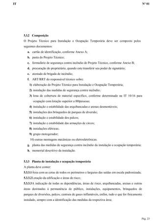 IT Nº 01
Pág. 23
5.3.2 Composição
O Projeto Técnico para Instalação e Ocupação Temporária deve ser composto pelos
seguintes documentos:
a. cartão de identificação, conforme Anexo A;
b. pasta do Projeto Técnico;
c. formulário de segurança contra incêndio de Projeto Técnico, conforme Anexo B;
d. procuração do proprietário, quando este transferir seu poder de signatário;
e. atestado de brigada de incêndio;
f. ART/RRT do responsável técnico sobre:
1) elaboração do Projeto Técnico para Instalação e Ocupação Temporária;
2) instalação das medidas de segurança contra incêndio;
3) lona de cobertura de material específico, conforme determinado na IT 10/16 para
ocupação com lotação superior a l00pessoas;
4) instalação e estabilidade das arquibancadas e arenas desmontáveis;
5) instalações dos brinquedos de parques de diversão;
6) instalação e estabilidade dos palcos;
7) instalação e estabilidade das armações de circos;
8) instalações elétricas;
9) grupo motogerador;
10) outras montagens mecânicas ou eletroeletrônicas.
g. planta das medidas de segurança contra incêndio da instalação e ocupação temporária;
h. memorial descritivo da instalação.
5.3.3 Planta de instalação e ocupação temporária
A planta deve conter:
5.3.3.1Área com as cotas de todos os perímetros e larguras das saídas em escala padronizada;
5.3.3.2Lotação da edificação e áreas de risco;
5.3.3.3A indicação de todas as dependências, áreas de risco, arquibancadas, arenas e outras
áreas destinadas à permanência de público, instalações, equipamentos, brinquedos de
parques de diversões, palcos, centrais de gases inflamáveis, enfim, tudo o que for fisicamente
instalado, sempre com a identificação das medidas da respectiva área;
 