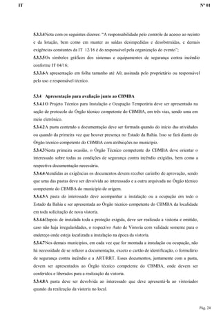 IT Nº 01
Pág. 24
5.3.3.4Nota com os seguintes dizeres: “A responsabilidade pelo controle de acesso ao recinto
e da lotação, bem como em manter as saídas desimpedidas e desobstruídas, e demais
exigências constantes da IT 12/16 é do responsável pela organização do evento”;
5.3.3.5Os símbolos gráficos dos sistemas e equipamentos de segurança contra incêndio
conforme IT 04/16;
5.3.3.6A apresentação em folha tamanho até A0, assinada pelo proprietário ou responsável
pelo uso e responsável técnico.
5.3.4 Apresentação para avaliação junto ao CBMBA
5.3.4.1O Projeto Técnico para Instalação e Ocupação Temporária deve ser apresentado na
seção de protocolo do Órgão técnico competente do CBMBA, em três vias, sendo uma em
meio eletrônico.
5.3.4.2A pasta contendo a documentação deve ser formada quando do início das atividades
ou quando da primeira vez que houver presença no Estado da Bahia. Isso se fará diante do
Órgão técnico competente do CBMBA com atribuições no município.
5.3.4.3Nesta primeira ocasião, o Órgão Técnico competente do CBMBA deve orientar o
interessado sobre todas as condições de segurança contra incêndio exigidas, bem como a
respectiva documentação necessária.
5.3.4.4Atendidas as exigências os documentos devem receber carimbo de aprovação, sendo
que uma das pastas deve ser devolvida ao interessado e a outra arquivada no Órgão técnico
competente do CBMBA do município de origem.
5.3.4.5A pasta do interessado deve acompanhar a instalação ou a ocupação em todo o
Estado da Bahia e ser apresentada ao Órgão técnico competente do CBMBA da localidade
em toda solicitação de nova vistoria.
5.3.4.6Depois de instalada toda a proteção exigida, deve ser realizada a vistoria e emitido,
caso não haja irregularidades, o respectivo Auto de Vistoria com validade somente para o
endereço onde esteja localizada a instalação na época da vistoria.
5.3.4.7Nos demais municípios, em cada vez que for montada a instalação ou ocupação, não
há necessidade de se refazer a documentação, exceto o cartão de identificação, o formulário
de segurança contra incêndio e a ART/RRT. Esses documentos, juntamente com a pasta,
devem ser apresentados ao Órgão técnico competente do CBMBA, onde devem ser
conferidos e liberados para a realização da vistoria.
5.3.4.8A pasta deve ser devolvida ao interessado que deve apresentá-la ao vistoriador
quando da realização da vistoria no local.
 