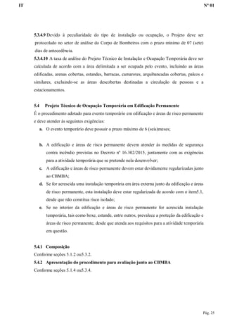IT Nº 01
Pág. 25
5.3.4.9 Devido à peculiaridade do tipo de instalação ou ocupação, o Projeto deve ser
protocolado no setor de análise do Corpo de Bombeiros com o prazo mínimo de 07 (sete)
dias de antecedência.
5.3.4.10 A taxa de análise do Projeto Técnico de Instalação e Ocupação Temporária deve ser
calculada de acordo com a área delimitada a ser ocupada pelo evento, incluindo as áreas
edificadas, arenas cobertas, estandes, barracas, camarotes, arquibancadas cobertas, palcos e
similares, excluindo-se as áreas descobertas destinadas a circulação de pessoas e a
estacionamentos.
5.4 Projeto Técnico de Ocupação Temporária em Edificação Permanente
É o procedimento adotado para evento temporário em edificação e áreas de risco permanente
e deve atender às seguintes exigências:
a. O evento temporário deve possuir o prazo máximo de 6 (seis)meses;
b. A edificação e áreas de risco permanente devem atender às medidas de segurança
contra incêndio previstas no Decreto nº 16.302/2015, juntamente com as exigências
para a atividade temporária que se pretende nela desenvolver;
c. A edificação e áreas de risco permanente devem estar devidamente regularizadas junto
ao CBMBA;
d. Se for acrescida uma instalação temporária em área externa junto da edificação e áreas
de risco permanente, esta instalação deve estar regularizada de acordo com o item5.1,
desde que não constitua risco isolado;
e. Se no interior da edificação e áreas de risco permanente for acrescida instalação
temporária, tais como boxe, estande, entre outros, prevalece a proteção da edificação e
áreas de risco permanente, desde que atenda aos requisitos para a atividade temporária
em questão.
5.4.1 Composição
Conforme seções 5.1.2 ou5.3.2.
5.4.2 Apresentação do procedimento para avaliação junto ao CBMBA
Conforme seções 5.1.4 ou5.3.4.
 