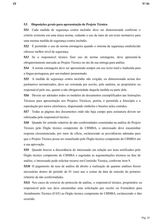 IT Nº 01
Pág. 26
5.5 Disposições gerais para apresentação de Projeto Técnico
5.5.1 Cada medida de segurança contra incêndio deve ser dimensionada conforme o
critério existente em uma única norma, vedando o uso de mais de um texto normativo para
uma mesma medida de segurança contra incêndio.
5.5.2 É permitido o uso de norma estrangeira quando o sistema de segurança estabelecido
oferecer melhor nível de segurança.
5.5.3 Se o responsável técnico fizer uso de norma estrangeira, deve apresentá-la
obrigatoriamente anexada ao Projeto Técnico no ato de sua entrega para análise.
5.5.4 A norma estrangeira deve ser apresentada sempre em seu texto total e traduzida para
a língua portuguesa, por um tradutor juramentado.
5.5.5 A medida de segurança contra incêndio não exigida, ou dimensionada acima dos
parâmetros normatizados, deve ser orientada por escrito, pelo analista, ao proprietário ou
responsável pelo uso, quanto a não obrigatoriedade daquela medida ou parte dela.
5.5.6 Devem ser adotados todos os modelos de documentos exemplificados nas Instruções
Técnicas para apresentação nos Projetos Técnicos, porém, é permitida a fotocópia e a
reprodução por meios eletrônicos, dispensando símbolos e brasões neles contidos.
5.5.7 Todas as páginas dos documentos onde não haja campo para assinatura devem ser
rubricadas pelo responsável técnico.
5.5.8 Quando for emitido relatório de não conformidades constatadas na análise do Projeto
Técnico pelo Órgão técnico competente do CBMBA, o interessado deve encaminhar
resposta circunstanciada, por meio de ofício, esclarecendo as providências adotadas para
que o Projeto Técnico possa ser reanalisado pelo Órgão técnico competente do CBMBA até
a sua aprovação.
5.5.9 Quando houver a discordância do interessado em relação aos itens notificados pelo
Órgão técnico competente do CBMBA e esgotadas as argumentações técnicas na fase de
análise, o interessado pode solicitar recurso em Comissão Técnica, conforme item 9.
5.5.10 O pagamento da taxa de análise dá direito a realização de quantas análises forem
necessárias dentro do período de 01 (um) ano a contar da data de emissão do primeiro
relatório de não conformidades.
5.5.11 Nos casos de extravio do protocolo de análise, o responsável técnico, proprietário ou
responsável pelo uso deve encaminhar uma solicitação por escrito ou Formulário para
Atendimento Técnico (FAT) ao Órgão técnico competente do CBMBA, esclarecendo o fato
ocorrido.
 