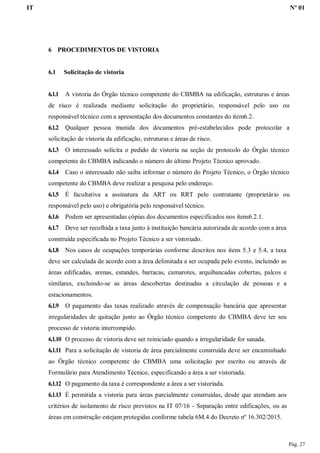 IT Nº 01
Pág. 27
6 PROCEDIMENTOS DE VISTORIA
6.1 Solicitação de vistoria
6.1.1 A vistoria do Órgão técnico competente do CBMBA na edificação, estruturas e áreas
de risco é realizada mediante solicitação do proprietário, responsável pelo uso ou
responsável técnico com a apresentação dos documentos constantes do item6.2.
6.1.2 Qualquer pessoa munida dos documentos pré-estabelecidos pode protocolar a
solicitação de vistoria da edificação, estruturas e áreas de risco.
6.1.3 O interessado solicita o pedido de vistoria na seção de protocolo do Órgão técnico
competente do CBMBA indicando o número do último Projeto Técnico aprovado.
6.1.4 Caso o interessado não saiba informar o número do Projeto Técnico, o Órgão técnico
competente do CBMBA deve realizar a pesquisa pelo endereço.
6.1.5 É facultativa a assinatura da ART ou RRT pelo contratante (proprietário ou
responsável pelo uso) e obrigatória pelo responsável técnico.
6.1.6 Podem ser apresentadas cópias dos documentos especificados nos itens6.2.1.
6.1.7 Deve ser recolhida a taxa junto à instituição bancária autorizada de acordo com a área
construída especificada no Projeto Técnico a ser vistoriado.
6.1.8 Nos casos de ocupações temporárias conforme descritos nos itens 5.3 e 5.4, a taxa
deve ser calculada de acordo com a área delimitada a ser ocupada pelo evento, incluindo as
áreas edificadas, arenas, estandes, barracas, camarotes, arquibancadas cobertas, palcos e
similares, excluindo-se as áreas descobertas destinadas a circulação de pessoas e a
estacionamentos.
6.1.9 O pagamento das taxas realizado através de compensação bancária que apresentar
irregularidades de quitação junto ao Órgão técnico competente do CBMBA deve ter seu
processo de vistoria interrompido.
6.1.10 O processo de vistoria deve ser reiniciado quando a irregularidade for sanada.
6.1.11 Para a solicitação de vistoria de área parcialmente construída deve ser encaminhado
ao Órgão técnico competente do CBMBA uma solicitação por escrito ou através de
Formulário para Atendimento Técnico, especificando a área a ser vistoriada.
6.1.12 O pagamento da taxa é correspondente a área a ser vistoriada.
6.1.13 É permitida a vistoria para áreas parcialmente construídas, desde que atendam aos
critérios de isolamento de risco previstos na IT 07/16 - Separação entre edificações, ou as
áreas em construção estejam protegidas conforme tabela 6M.4 do Decreto nº 16.302/2015.
 
