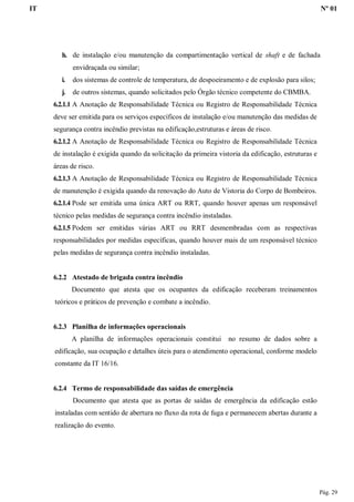 IT Nº 01
Pág. 29
h. de instalação e/ou manutenção da compartimentação vertical de shaft e de fachada
envidraçada ou similar;
i. dos sistemas de controle de temperatura, de despoeiramento e de explosão para silos;
j. de outros sistemas, quando solicitados pelo Órgão técnico competente do CBMBA.
6.2.1.1 A Anotação de Responsabilidade Técnica ou Registro de Responsabilidade Técnica
deve ser emitida para os serviços específicos de instalação e/ou manutenção das medidas de
segurança contra incêndio previstas na edificação,estruturas e áreas de risco.
6.2.1.2 A Anotação de Responsabilidade Técnica ou Registro de Responsabilidade Técnica
de instalação é exigida quando da solicitação da primeira vistoria da edificação, estruturas e
áreas de risco.
6.2.1.3 A Anotação de Responsabilidade Técnica ou Registro de Responsabilidade Técnica
de manutenção é exigida quando da renovação do Auto de Vistoria do Corpo de Bombeiros.
6.2.1.4 Pode ser emitida uma única ART ou RRT, quando houver apenas um responsável
técnico pelas medidas de segurança contra incêndio instaladas.
6.2.1.5 Podem ser emitidas várias ART ou RRT desmembradas com as respectivas
responsabilidades por medidas específicas, quando houver mais de um responsável técnico
pelas medidas de segurança contra incêndio instaladas.
6.2.2 Atestado de brigada contra incêndio
Documento que atesta que os ocupantes da edificação receberam treinamentos
teóricos e práticos de prevenção e combate a incêndio.
6.2.3 Planilha de informações operacionais
A planilha de informações operacionais constitui no resumo de dados sobre a
edificação, sua ocupação e detalhes úteis para o atendimento operacional, conforme modelo
constante da IT 16/16.
6.2.4 Termo de responsabilidade das saídas de emergência
Documento que atesta que as portas de saídas de emergência da edificação estão
instaladas com sentido de abertura no fluxo da rota de fuga e permanecem abertas durante a
realização do evento.
 