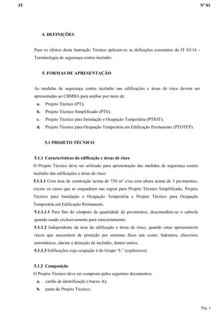 IT Nº 01
Pág. 3
4. DEFINIÇÕES
Para os efeitos desta Instrução Técnica aplicam-se as definições constantes da IT 03/16 -
Terminologia de segurança contra incêndio.
5. FORMAS DE APRESENTAÇÃO
As medidas de segurança contra incêndio nas edificações e áreas de risco devem ser
apresentadas ao CBMBA para análise por meio de:
a. Projeto Técnico (PT);
b. Projeto Técnico Simplificado (PTS);
c. Projeto Técnico para Instalação e Ocupação Temporária (PTIOT);
d. Projeto Técnico para Ocupação Temporária em Edificação Permanente (PTOTEP).
5.1 PROJETO TÉCNICO
5.1.1 Características da edificação e áreas de risco
O Projeto Técnico deve ser utilizado para apresentação das medidas de segurança contra
incêndio das edificações e áreas de risco:
5.1.1.1 Com área de construção acima de 750 m² e/ou com altura acima de 3 pavimentos,
exceto os casos que se enquadram nas regras para Projeto Técnico Simplificado, Projeto
Técnico para Instalação e Ocupação Temporária e Projeto Técnico para Ocupação
Temporária em Edificação Permanente.
5.1.1.1.1 Para fins do cômputo da quantidade de pavimentos, desconsidera-se o subsolo
quando usado exclusivamente para estacionamento.
5.1.1.2 Independente da área da edificação e áreas de risco, quando estas apresentarem
riscos que necessitem de proteção por sistemas fixos tais como: hidrantes, chuveiros
automáticos, alarme e detecção de incêndio, dentre outros.
5.1.1.3 Edificações cuja ocupação é do Grupo “L” (explosivos).
5.1.2 Composição
O Projeto Técnico deve ser composto pelos seguintes documentos:
a. cartão de identificação (Anexo A);
b. pasta do Projeto Técnico;
 