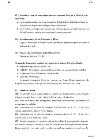 IT Nº 01
Pág. 30
6.2.5 Quando se tratar de comércio ou armazenamento de fogos de artifício, deve-se
apresentar:
a. Autorização expedida pelo órgão competente da Polícia Civil do Estado da Bahia ou
Certificado de Registro fornecido pelo Exército Brasileiro;
b. memorial de segurança contra incêndio das estruturas para as condições descritas na
IT 30/16 quanto à resistência das paredes e elementos estruturais.
6.2.6 Quando se tratar do uso de fogos de artifícios:
Cópia da habilitação da função de cabo pirotécnico, responsável pela montagem e
execução do evento.
6.2.7 Atestado de conformidade da instalação elétrica
Documento conforme IT41/16.
Observação: Documentos mínimos para protocolo de vistoria de Projeto Técnico
a. requerimento padrão em 2 (duas) vias;
b. ART/RRT de instalação ou manutenção das medidas de segurança contra incêndio;
c. comprovante do recolhimento da taxa de vistoria;
d. cópia do AVCB vigente.
Os demais documentos devem ser entregues ao Órgão Técnico competente do
CBMBA no decorrer da tramitação dos procedimentos para a obtenção do AVCB.
6.3 Durante a vistoria
6.3.1 O vistoriador exigirá a apresentação do comprovante de pagamento da taxa anual pela
utilização potencial do serviço de extinção de incêndios (taxa de incêndio).
6.3.2 Deve haver pessoa para acompanhar e demonstrar o funcionamento dos sistemas de
segurança contra incêndio.
6.3.3 Constatada uma ou mais das alterações constantes do item 5.1.7.1, tal fato deve
implicar a apresentação de novo Projeto Técnico.
6.3.4 Constatada uma ou mais das alterações constantes do item 5.1.7.2, tal fato deve
implicar a atualização do Projeto Técnico.
6.3.5 Quando constatada em vistoria a existência de medidas de segurança contra incêndio
instaladas na edificação, estruturas e áreas de risco que não estejam previstas no Projeto
Técnico original e que seja possível avaliar no local que atendam às exigências de
 