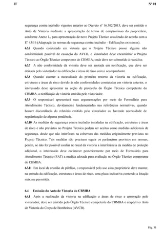 IT Nº 01
Pág. 31
segurança contra incêndio vigentes anterior ao Decreto nº 16.302/2015, deve ser emitido o
Auto de Vistoria mediante a apresentação de termo de compromisso do proprietário,
conforme Anexo L, para apresentação de novo Projeto Técnico atualizado de acordo com a
IT 43/16 (Adaptação às normas de segurança contra incêndio – Edificações existentes).
6.3.6 Quando constatado em vistoria que o Projeto Técnico possui alguma não
conformidade passível de cassação do AVCB, o vistoriador deve encaminhar o Projeto
Técnico ao Órgão Técnico competente do CBMBA, onde deve ser submetido à reanálise.
6.3.7 A não conformidade da vistoria deve ser anotada em notificação, que deve ser
deixada pelo vistoriador na edificação e áreas de risco com o acompanhante.
6.3.8 Quando ocorrer a necessidade do primeiro retorno da vistoria na edificação,
estruturas e áreas de risco devido às não conformidades constatadas em vistoria anterior, o
interessado deve apresentar na seção de protocolo do Órgão Técnico competente do
CBMBA, a notificação de vistoria emitida pelo vistoriador.
6.3.9 O responsável apresentará suas argumentações por meio do Formulário para
Atendimento Técnico, devidamente fundamentadas nas referências normativas, quando
houver discordância do relatório emitido pelo vistoriador ou havendo necessidade de
regularização de alguma pendência.
6.3.10 As medidas de segurança contra incêndio instaladas na edificação, estruturas e áreas
de risco e não previstas no Projeto Técnico podem ser aceitas como medidas adicionais de
segurança, desde que não interfiram na cobertura das medidas originalmente previstas no
Projeto Técnico. Tais medidas não precisam seguir os parâmetros previstos em normas,
porém, se não for possível avaliar no local da vistoria a interferência da medida de proteção
adicional, o interessado deve esclarecer posteriormente por meio de Formulário para
Atendimento Técnico (FAT) a medida adotada para avaliação no Órgão Técnico competente
do CBMBA.
6.3.11 Em local de reunião de público, o responsável pelo uso e/ou proprietário deve manter,
na entrada da edificação, estruturas e áreas de risco, uma placa indicativa contendo a lotação
máxima permitida.
6.4 Emissão do Auto de Vistoria do CBMBA
6.4.1 Após a realização da vistoria na edificação e áreas de risco e aprovação pelo
vistoriador, deve ser emitido pelo Órgão Técnico competente do CBMBA o respectivo Auto
de Vistoria do Corpo de Bombeiros (AVCB).
 