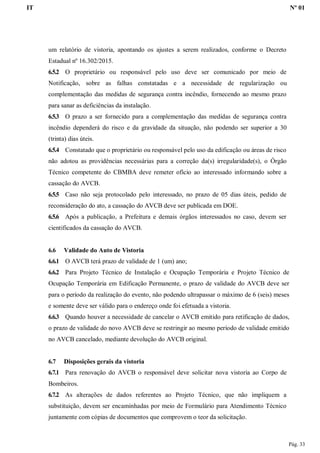 IT Nº 01
Pág. 33
um relatório de vistoria, apontando os ajustes a serem realizados, conforme o Decreto
Estadual nº 16.302/2015.
6.5.2 O proprietário ou responsável pelo uso deve ser comunicado por meio de
Notificação, sobre as falhas constatadas e a necessidade de regularização ou
complementação das medidas de segurança contra incêndio, fornecendo ao mesmo prazo
para sanar as deficiências da instalação.
6.5.3 O prazo a ser fornecido para a complementação das medidas de segurança contra
incêndio dependerá do risco e da gravidade da situação, não podendo ser superior a 30
(trinta) dias úteis.
6.5.4 Constatado que o proprietário ou responsável pelo uso da edificação ou áreas de risco
não adotou as providências necessárias para a correção da(s) irregularidade(s), o Órgão
Técnico competente do CBMBA deve remeter ofício ao interessado informando sobre a
cassação do AVCB.
6.5.5 Caso não seja protocolado pelo interessado, no prazo de 05 dias úteis, pedido de
reconsideração do ato, a cassação do AVCB deve ser publicada em DOE.
6.5.6 Após a publicação, a Prefeitura e demais órgãos interessados no caso, devem ser
cientificados da cassação do AVCB.
6.6 Validade do Auto de Vistoria
6.6.1 O AVCB terá prazo de validade de 1 (um) ano;
6.6.2 Para Projeto Técnico de Instalação e Ocupação Temporária e Projeto Técnico de
Ocupação Temporária em Edificação Permanente, o prazo de validade do AVCB deve ser
para o período da realização do evento, não podendo ultrapassar o máximo de 6 (seis) meses
e somente deve ser válido para o endereço onde foi efetuada a vistoria.
6.6.3 Quando houver a necessidade de cancelar o AVCB emitido para retificação de dados,
o prazo de validade do novo AVCB deve se restringir ao mesmo período de validade emitido
no AVCB cancelado, mediante devolução do AVCB original.
6.7 Disposições gerais da vistoria
6.7.1 Para renovação do AVCB o responsável deve solicitar nova vistoria ao Corpo de
Bombeiros.
6.7.2 As alterações de dados referentes ao Projeto Técnico, que não impliquem a
substituição, devem ser encaminhadas por meio de Formulário para Atendimento Técnico
juntamente com cópias de documentos que comprovem o teor da solicitação.
 