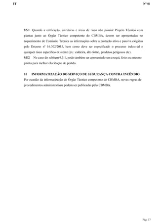IT Nº 01
Pág. 37
9.5.1 Quando a edificação, estruturas e áreas de risco não possuir Projeto Técnico com
plantas junto ao Órgão Técnico competente do CBMBA, devem ser apresentadas no
requerimento de Comissão Técnica as informações sobre a proteção ativa e passiva exigidas
pelo Decreto nº 16.302/2015, bem como deve ser especificado o processo industrial e
qualquer risco específico existente (ex.: caldeira, alto forno, produtos perigosos etc).
9.5.2 No caso do subitem 9.5.1, pode também ser apresentado um croqui, fotos ou mesmo
planta para melhor elucidação do pedido.
10 INFORMATIZAÇÃO DO SERVIÇO DE SEGURANÇA CONTRA INCÊNDIO
Por ocasião da informatização do Órgão Técnico competente do CBMBA, novas regras de
procedimentos administrativos podem ser publicadas pelo CBMBA.
 