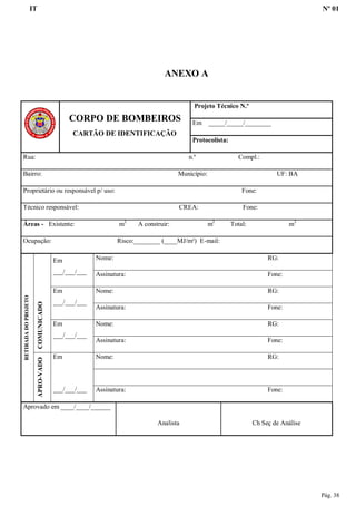 IT Nº 01
Pág. 38
ANEXO A
CORPO DE BOMBEIROS
CARTÃO DE IDENTIFICAÇÃO
Projeto Técnico N.º
Em _____/_____/________
Protocolista:
Rua: n.º Compl.:
Bairro: Município: UF: BA
Proprietário ou responsável p/ uso: Fone:
Técnico responsável: CREA: Fone:
Áreas - Existente: m2
A construir: m2
Total: m2
Ocupação: Risco:________ (____MJ/m²) E-mail:
RETIRADADOPROJETO
COMUNICADO
Em
___/___/___
Nome: RG:
Assinatura: Fone:
Em
___/___/___
Nome: RG:
Assinatura: Fone:
Em
___/___/___
Nome: RG:
Assinatura: Fone:
APRO-VADO
Em
___/___/___
Nome: RG:
Assinatura: Fone:
Aprovado em ____/____/______
Analista Ch Seç de Análise
 
