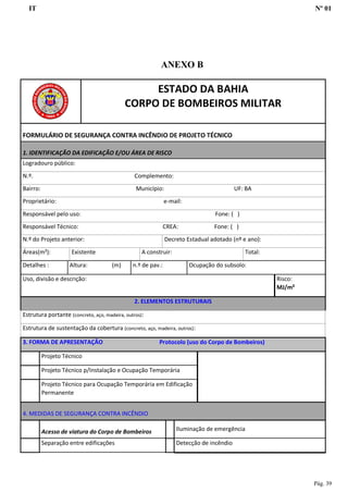 IT Nº 01
Pág. 39
ANEXO B
ESTADO DA BAHIA
CORPO DE BOMBEIROS MILITAR
FORMULÁRIO DE SEGURANÇA CONTRA INCÊNDIO DE PROJETO TÉCNICO
1. IDENTIFICAÇÃO DA EDIFICAÇÃO E/OU ÁREA DE RISCO
Logradouro público:
N.º. Complemento:
Bairro: Município: UF: BA
Proprietário: e-mail:
Responsável pelo uso: Fone: ( )
Responsável Técnico: CREA: Fone: ( )
N.º do Projeto anterior: Decreto Estadual adotado (nº e ano):
Áreas(m²): Existente A construir: Total:
Detalhes : Altura: (m) n.º de pav.: Ocupação do subsolo:
Uso, divisão e descrição: Risco:
MJ/m²
2. ELEMENTOS ESTRUTURAIS
Estrutura portante (concreto, aço, madeira, outros):
Estrutura de sustentação da cobertura (concreto, aço, madeira, outros):
3. FORMA DE APRESENTAÇÃO Protocolo (uso do Corpo de Bombeiros)
Projeto Técnico
Projeto Técnico p/Instalação e Ocupação Temporária
Projeto Técnico para Ocupação Temporária em Edificação
Permanente
4. MEDIDAS DE SEGURANÇA CONTRA INCÊNDIO
Acesso de viatura do Corpo de Bombeiros Iluminação de emergência
Separação entre edificações Detecção de incêndio
 