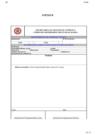 IT Nº 01
Pág. 58
ANEXO K
SECRETARIA DA SEGURANÇA PÚBLICA
CORPO DE BOMBEIROS MILITAR DA BAHIA
REQUERIMENTO DE COMISSÃO TÉCNICA
Solicitante: Nº da Comissão:
CTPI CTUI
INFORMAÇÕES SOBRE A EDIFICAÇÃO E ÁREAS DE RISCO
Endereço:
Proprietário/Resp. p/uso: e-mail:
Área (m2
): Altura (m): Ocupação:
Projeto Técnico nº: Vistoria nº:
Documento de referência:
Pedido:
Motivo do pedido: (incluir fundamentação legal, quando for o caso)
Local: Data:
________________________________
Assinatura do Proprietário/Resp. p/uso
______________________________
Assinatura do Responsável Técnico
 